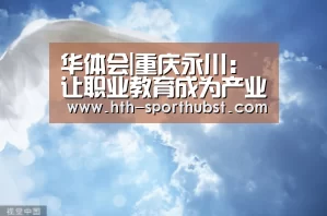 华体会|重庆永川:让职业教育成为产业转型升级的“助推器”(图2) 华体会app